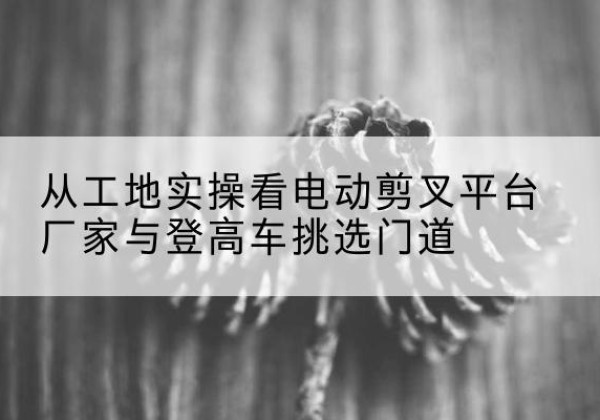 巨野电动剪叉升降平台厂家-从工地实操看电动剪叉平台厂家与登高车挑选门道